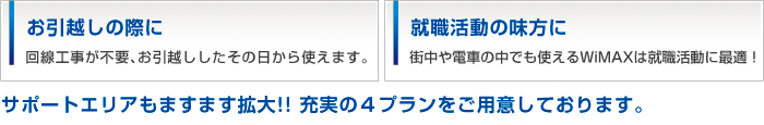 
お引越しの際に 回線工事が不要、お引越ししたその日から使えます。
就職活動の味方に 街中や電車の中でも使えるWiMAXは就職活動に最適！
サポートエリアもますます拡大！！充実の４プランをご用意しております。