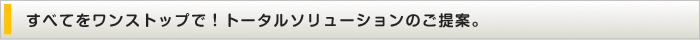 すべてをワンストップで！トータルソリューションのご提案。